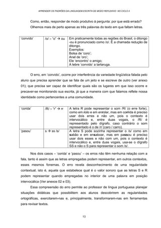 APRENDER OS PADRÕES DA LINGUAGEM ESCRITA DE MODO REFLEXIVO NO CICLO II
13
Como, então, responder de modo produtivo à pergunta: por que está errado?
Olhemos mais de perto apenas as três palavras do texto em que faltam letras.
‘convido’ /o/ > “o” ou Em praticamente todas as regiões do Brasil, o ditongo
-ou é pronunciado como /o/. É a chamada redução de
ditongo.
Exemplos:
Bolsa de ‘coro’;
Anel de ‘oro’;
Ele ‘encontro’ o amigo;
A lebre ‘convido’ a tartaruga.
O erro, em ‘convido’, ocorre por interferência da variedade lingüística falada pelo
aluno que precisa aprender que se fala de um jeito e se escreve de outro (ver anexo
01); que precisa ser capaz de identificar quais são os lugares em que isso ocorre e
precaver-se monitorando sua escrita, já que a maneira com que falamos reflete nossa
identidade como pertencentes a uma comunidade.
‘corida’ /R/ > “r” rr A letra R pode representar o som /R/ (o erre forte),
como em rolo e em enrolar, mas em corrida é preciso
usar dois erres e não um, pois o contexto é
intervocálico e, entre duas vogais, o /R/ é
representado pelo dígrafo, caso contrário o som
representado é o de /r/ (caro / carro).
‘pasou’ s ss /s/ A letra S pode sozinha representar o /s/ como em
sabão e em ensaboar, mas em passou é preciso
usar dois esses e não com um, pois o contexto é
intervocálico e, entre duas vogais, usa-se o dígrafo
SS e não o S para representar o som /s/.
Nos dois casos – ‘corida’ e ‘pasou’ – os erros não têm nenhuma relação com a
fala, tanto é assim que as letras empregadas podem representar, em outros contextos,
esses mesmos fonemas. O erro revela desconhecimento de uma regularidade
contextual, isto é, aquela que estabelece qual é o valor sonoro que as letras S e R
podem representar quando empregadas no interior de uma palavra em posição
intervocálica (Ver anexos 02 e 03).
Essa compreensão do erro permite ao professor de língua portuguesa planejar
situações didáticas que possibilitem aos alunos descobrirem as regularidades
ortográficas, exercitarem-nas e, principalmente, transformarem-nas em ferramentas
para revisar textos.
 
