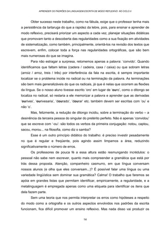 APRENDER OS PADRÕES DA LINGUAGEM ESCRITA DE MODO REFLEXIVO NO CICLO II
14
Obter sucesso neste trabalho, como na fábula, exige que o professor tenha mais
a persistência da tartaruga do que a rapidez da lebre, pois, para ensinar e aprender de
modo reflexivo, precisará priorizar um aspecto a cada vez, planejar situações didáticas
que promovam tanto a descoberta das regularidades como a sua fixação em atividades
de sistematização, como também, principalmente, orientá-los na revisão dos textos que
escrevem, enfim, colocar toda a força nas regularidades ortográficas, que são bem
mais numerosas do que se imagina.
Para não estragar a surpresa, retomemos apenas a palavra: ‘convido’. Quando
identificamos que faltam letras (cadera / cadeira, caxa / caixa) ou que sobram letras
(arroiz / arroz, treis / três) por interferência da fala na escrita, é sempre importante
localizar se o problema incide no radical ou na terminação da palavra. As terminações
são bem mais generalizáveis do que os radicais, já que é nelas que ocorrem as flexões
da língua. Se o nosso aluno tivesse escrito ‘oro’ em lugar de ‘ouro’, como o ditongo se
localiza no radical, só restaria a ele memorizar a palavra e aprender que as derivadas
‘ourives’, ‘ourivesaria’, ‘dourado’, ‘dourar’ etc. também devem ser escritas com ‘ou’ e
não ‘o’.
Mas, felizmente, a redução de ditongo incidiu, sobre a terminação do verbo – a
desinência da terceira pessoa do singular do pretérito perfeito. Não é apenas ‘convidou’
que se escreve com ‘-ou’: são todos os verbos da primeira conjugação: notou, captou,
sacou, morou... na filosofia, como diz o samba?
Esse é um outro princípio didático do trabalho: é preciso investir pesadamente
no que é regular e freqüente, pois agindo assim limpamos a área, reduzindo
significativamente o número de erros.
Os professores de pouca fé a essa altura estão resmungando incrédulos: o
pessoal não sabe nem escrever, quanto mais compreender a gramática que está por
trás dessa proposta. Atenção, companheiro casmurro, em que língua conversam
nossos alunos (e olha que eles conversam...)? É possível falar uma língua ou uma
variedade lingüística sem dominar sua gramática? Calma! O trabalho que faremos se
apóia em grandes listas que permitam identificar, empiricamente, a regularidade, e a
metalinguagem é empregada apenas como uma etiqueta para identificar os itens que
dela fazem parte.
Sem uma teoria que nos permita interpretar os erros como hipóteses a respeito
do modo como a ortografia e os outros aspectos envolvidos nos padrões da escrita
funcionam, fica difícil promover um ensino reflexivo. Mas nada disso vai produzir os
 