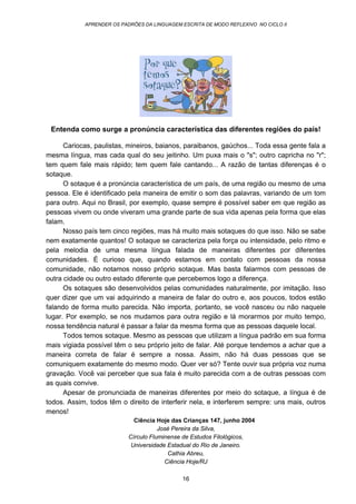 APRENDER OS PADRÕES DA LINGUAGEM ESCRITA DE MODO REFLEXIVO NO CICLO II
16
Por que temos sotaque?
Entenda como surge a pronúncia característica das diferentes regiões do país!
Cariocas, paulistas, mineiros, baianos, paraibanos, gaúchos... Toda essa gente fala a
mesma língua, mas cada qual do seu jeitinho. Um puxa mais o "s"; outro capricha no "r";
tem quem fale mais rápido; tem quem fale cantando... A razão de tantas diferenças é o
sotaque.
O sotaque é a pronúncia característica de um país, de uma região ou mesmo de uma
pessoa. Ele é identificado pela maneira de emitir o som das palavras, variando de um tom
para outro. Aqui no Brasil, por exemplo, quase sempre é possível saber em que região as
pessoas vivem ou onde viveram uma grande parte de sua vida apenas pela forma que elas
falam.
Nosso país tem cinco regiões, mas há muito mais sotaques do que isso. Não se sabe
nem exatamente quantos! O sotaque se caracteriza pela força ou intensidade, pelo ritmo e
pela melodia de uma mesma língua falada de maneiras diferentes por diferentes
comunidades. É curioso que, quando estamos em contato com pessoas da nossa
comunidade, não notamos nosso próprio sotaque. Mas basta falarmos com pessoas de
outra cidade ou outro estado diferente que percebemos logo a diferença.
Os sotaques são desenvolvidos pelas comunidades naturalmente, por imitação. Isso
quer dizer que um vai adquirindo a maneira de falar do outro e, aos poucos, todos estão
falando de forma muito parecida. Não importa, portanto, se você nasceu ou não naquele
lugar. Por exemplo, se nos mudamos para outra região e lá morarmos por muito tempo,
nossa tendência natural é passar a falar da mesma forma que as pessoas daquele local.
Todos temos sotaque. Mesmo as pessoas que utilizam a língua padrão em sua forma
mais vigiada possível têm o seu próprio jeito de falar. Até porque tendemos a achar que a
maneira correta de falar é sempre a nossa. Assim, não há duas pessoas que se
comuniquem exatamente do mesmo modo. Quer ver só? Tente ouvir sua própria voz numa
gravação. Você vai perceber que sua fala é muito parecida com a de outras pessoas com
as quais convive.
Apesar de pronunciada de maneiras diferentes por meio do sotaque, a língua é de
todos. Assim, todos têm o direito de interferir nela, e interferem sempre: uns mais, outros
menos!
Ciência Hoje das Crianças 147, junho 2004
José Pereira da Silva,
Círculo Fluminense de Estudos Filológicos,
Universidade Estadual do Rio de Janeiro.
Cathia Abreu,
Ciência Hoje/RJ
 