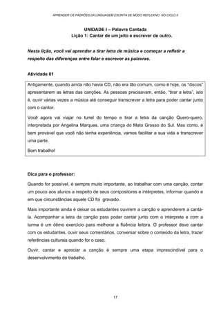 APRENDER OS PADRÕES DA LINGUAGEM ESCRITA DE MODO REFLEXIVO NO CICLO II
17
UNIDADE I – Palavra Cantada
Lição 1: Cantar de um jeito e escrever de outro.
Nesta lição, você vai aprender a tirar letra de música e começar a refletir a
respeito das diferenças entre falar e escrever as palavras.
Atividade 01
Antigamente, quando ainda não havia CD, não era tão comum, como é hoje, os “discos”
apresentarem as letras das canções. As pessoas precisavam, então, “tirar a letra”, isto
é, ouvir várias vezes a música até conseguir transcrever a letra para poder cantar junto
com o cantor.
Você agora vai viajar no tunel do tempo e tirar a letra da canção Quero-quero,
interpretada por Angelina Marques, uma criança do Mato Grosso do Sul. Mas como, é
bem provável que você não tenha experiência, vamos facilitar a sua vida e transcrever
uma parte.
Bom trabalho!
Dica para o professor:
Quando for possível, é sempre muito importante, ao trabalhar com uma canção, contar
um pouco aos alunos a respeito de seus compositores e intérpretes, informar quando e
em que circunstâncias aquele CD foi gravado.
Mais importante ainda é deixar os estudantes ouvirem a canção e aprenderem a cantá-
la. Acompanhar a letra da canção para poder cantar junto com o intérprete e com a
turma é um ótimo exercício para melhorar a fluência leitora. O professor deve cantar
com os estudantes, ouvir seus comentários, conversar sobre o conteúdo da letra, trazer
referências culturais quando for o caso.
Ouvir, cantar e apreciar a canção é sempre uma etapa imprescindível para o
desenvolvimento do trabalho.
 