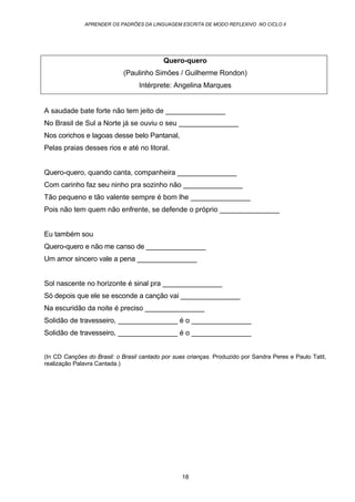 APRENDER OS PADRÕES DA LINGUAGEM ESCRITA DE MODO REFLEXIVO NO CICLO II
18
Quero-quero
(Paulinho Simões / Guilherme Rondon)
Intérprete: Angelina Marques
A saudade bate forte não tem jeito de _______________
No Brasil de Sul a Norte já se ouviu o seu _______________
Nos corichos e lagoas desse belo Pantanal,
Pelas praias desses rios e até no litoral.
Quero-quero, quando canta, companheira _______________
Com carinho faz seu ninho pra sozinho não _______________
Tão pequeno e tão valente sempre é bom lhe _______________
Pois não tem quem não enfrente, se defende o próprio _______________
Eu também sou
Quero-quero e não me canso de _______________
Um amor sincero vale a pena _______________
Sol nascente no horizonte é sinal pra _______________
Só depois que ele se esconde a canção vai _______________
Na escuridão da noite é preciso _______________
Solidão de travesseiro, _______________ é o _______________
Solidão de travesseiro, _______________ é o _______________
(In CD Canções do Brasil: o Brasil cantado por suas crianças. Produzido por Sandra Peres e Paulo Tatit,
realização Palavra Cantada.)
 