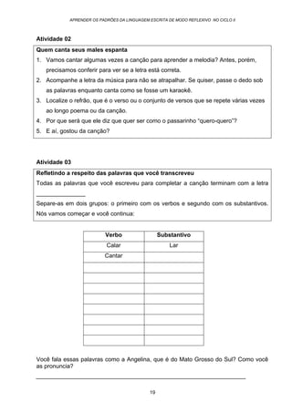 APRENDER OS PADRÕES DA LINGUAGEM ESCRITA DE MODO REFLEXIVO NO CICLO II
19
Atividade 02
Quem canta seus males espanta
1. Vamos cantar algumas vezes a canção para aprender a melodia? Antes, porém,
precisamos conferir para ver se a letra está correta.
2. Acompanhe a letra da música para não se atrapalhar. Se quiser, passe o dedo sob
as palavras enquanto canta como se fosse um karaokê.
3. Localize o refrão, que é o verso ou o conjunto de versos que se repete várias vezes
ao longo poema ou da canção.
4. Por que será que ele diz que quer ser como o passarinho “quero-quero”?
5. E aí, gostou da canção?
Atividade 03
Refletindo a respeito das palavras que você transcreveu
Todas as palavras que você escreveu para completar a canção terminam com a letra
_______________
Separe-as em dois grupos: o primeiro com os verbos e segundo com os substantivos.
Nós vamos começar e você continua:
Verbo Substantivo
Calar Lar
Cantar
Você fala essas palavras como a Angelina, que é do Mato Grosso do Sul? Como você
as pronuncia?
________________________________________________________________
 