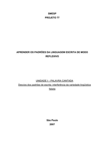 APRENDER OS PADRÕES DA LINGUAGEM ESCRITA DE MODO REFLEXIVO NO CICLO II
2
SMESP
PROJETO 77
APRENDER OS PADRÕES DA LINGUAGEM ESCRITA DE MODO
REFLEXIVO
UNIDADE I – PALAVRA CANTADA
Desvios dos padrões de escrita: interferência da variedade lingüística
falada
São Paulo
2007
 