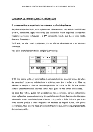 APRENDER OS PADRÕES DA LINGUAGEM ESCRITA DE MODO REFLEXIVO NO CICLO II
22
CONVERSA DE PROFESSOR PARA PROFESSOR
Breve comentário a respeito da omissão do -r em final de palavras
As palavras que terminam em -r apresentam, normalmente, uma estrutura silábica do
tipo CVC (consoante, vogal, consoante). São sílabas que fogem ao padrão silábico mais
freqüente na língua portuguesa – o CV (consoante, vogal), que é, por essa razão,
chamado de canônico.
Verifica-se, na fala, uma força que empurra as sílabas não-canônicas, a se tornarem
canônicas.
Veja estes exemplos retirados da canção Quero-quero:
CA LAR > CA LÁ
CVC > CV
CO BER TOR > CO BER TÔ
CVC > CV
O “R” final ocorre tanto em terminações de verbos (infinitivo e algumas formas do futuro
do subjuntivo) como em substantivos e adjetivos que têm o sufixo - or. Mas, se
prestarmos atenção a como as pessoas que vivem na cidade de São Paulo e em boa
parte do Brasil falam essas palavras, vamos notar que o “R” não é mais pronunciado.
No caso dos verbos, quase nem percebemos mais a omissão, porque praticamente
todos os falantes, independentemente do nível sócio-econômico, falam assim. O mesmo
não acontece com os substantivos e adjetivos cuja pronúncia é discriminada, percebida
como caipira, porque é mais freqüente em falantes de regiões rurais, com pouca
escolaridade. Qual o nome disso: preconceito lingüístico que, com qualquer preconceito,
deve ser combatido.
 