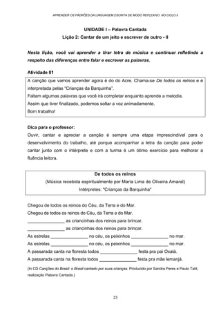 APRENDER OS PADRÕES DA LINGUAGEM ESCRITA DE MODO REFLEXIVO NO CICLO II
23
UNIDADE I – Palavra Cantada
Lição 2: Cantar de um jeito e escrever de outro - II
Nesta lição, você vai aprender a tirar letra de música e continuar refletindo a
respeito das diferenças entre falar e escrever as palavras.
Atividade 01
A canção que vamos aprender agora é do do Acre. Chama-se De todos os reinos e é
interpretada pelas “Crianças da Barquinha”.
Faltam algumas palavras que você irá completar enquanto aprende a melodia.
Assim que tiver finalizado, podemos soltar a voz animadamente.
Bom trabalho!
Dica para o professor:
Ouvir, cantar e apreciar a canção é sempre uma etapa imprescindível para o
desenvolvimento do trabalho, até porque acompanhar a letra da canção para poder
cantar junto com o intérprete e com a turma é um ótimo exercício para melhorar a
fluência leitora.
De todos os reinos
(Música recebida espiritualmente por Maria Lima de Oliveira Amaral)
Intérpretes: "Crianças da Barquinha"
Chegou de todos os reinos do Céu, da Terra e do Mar.
Chegou de todos os reinos do Céu, da Terra e do Mar.
_______________ as criancinhas dos reinos para brincar.
_______________ as criancinhas dos reinos para brincar.
As estrelas _______________ no céu, os peixinhos _______________ no mar.
As estrelas _______________ no céu, os peixinhos _______________ no mar.
A passarada canta na floresta todos _______________ festa pra pai Oxalá.
A passarada canta na floresta todos _______________ festa pra mãe lemanjá.
(In CD Canções do Brasil: o Brasil cantado por suas crianças. Produzido por Sandra Peres e Paulo Tatit,
realização Palavra Cantada.)
 