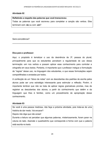 APRENDER OS PADRÕES DA LINGUAGEM ESCRITA DE MODO REFLEXIVO NO CICLO II
24
Atividade 02
Refletindo a respeito das palavras que você transcreveu
Todas as palavras que você escreveu para completar a canção são verbos. Eles
terminam com -ão ou com -am?
______________________________________________________________________
Será coincidência?
______________________________________________________________________
Dica para o professor:
Aqui, o propósito é tematizar o uso da desinência de 3ª. pessoa do plural,
principalmente para que os estudantes percebam a regularidade de uso dessa
terminação -am nos verbos e possam aplicar esse conhecimento para controlar a
ortografia em seus textos. Portanto, é importante que o professor instigue a formulação
de “regras” desse uso, na linguagem dos estudantes, e que essas formulações sejam
compartilhadas e anotadas por todos.
A confecção de um “bloco de notas” com as descobertas dos padrões de escrita pelos
alunos pode ser uma estratégia interessante para estimular a reflexão. Porém, é
importante lembrar que não se trata de aplicar regras gramaticais prontas, mas de
registrar as descobertas dos alunos, a partir do conhecimento que detêm e da
linguagem que lhes é familiar, como um procedimento de apropriação desse
conhecimento.
Atividade 03
Se você é uma pessoa medrosa, não faça a próxima atividade, pois trata-se de uma
história de dar medo. Vai encarar?
Depois não diga que não avisei!
Durante a leitura vai perceber que algumas palavras, misteriosamente, foram parar na
coluna do lado. Assinale o quadradinho que corresponde à forma com que a palavra
está escrita no texto.
 