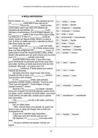 APRENDER OS PADRÕES DA LINGUAGEM ESCRITA DE MODO REFLEXIVO NO CICLO II
25
A MOÇA MISTERIOSA
Numa cidade, (1) __________ três rapazes que se
(2) __________ muito bem e que não se (3)
__________ nunca.(4) __________ todos juntos
numa casa, assim que nem uma espécie de
república de estudantes. (5) __________ muito
farristas e mulherengos. Era só chegar sábado, já
(6) __________ saber onde é que tinha algum baile
ou festa pra ir. E não (7) __________ conta de
andar; podia ser léguas longe, davam um jeito e
iam. E tinha um deles que era o valentão do bloco:
não tinha medo de nada.
Uma ocasião (8) __________ a pé num baile
bem longe. (9) __________ lá, a festa estava muito
boa e os três amigos se (10) __________ muito. O
baile estava cheio de moças bonitas e eles, então,
faziam até apostas pra ver quem tirava uma ou outra
que (11) __________ achado mais linda.
Quando bateu meia-noite, o que tinha mais
juízo, lembrando na pernada que tinham que fazer
pra voltar, lembrou a todos que já era hora de irem
andando. Mas quê! - os outros nem (12)
__________ confiança. A festa estava que estava
mesmo de arromba.
Daí bate uma hora, duas horas, três horas...
Quando foi três e meia, (13) __________ mesmo
que era bom irem embora.
E (14) __________, então, pela estrada,
cantando e dando risada e falando: "Você viu que
"boa" que era aquela?", "Você chegou a beijar
aquela morena?". Assim.
Quando (15) __________ na cidade, naquela
hora com ninguém na rua e já batendo quatro horas
na igreja, viram, andando na frente deles, uma moça
muito bonita, de salto alto, vestido azul e cabelo
bem arrumado.
(16) __________ pra ela e ela nada; continuou
andando.
Daí um deles disse:
- Olhe. Vamos fazer uma aposta: eu quero ver
quem é que é capaz de chegar nela e pedir pra
acompanhar ela.
O que era o valentão logo respondeu:
- Mas isso nem tem dúvida que sou eu!
Os rapazes (17) __________ uma vaca entre
eles:
- Tá aqui o dinheiro da aposta. Vamos ver
agora.
(1) vivião viviam
(2) davão davam
(3) largavam largavão
(4) moravam moravo
(5) erão eram
(6) procuravão procuravam
(7) faziam fazião
(8) forão foram
(9) chegaram chegaro
(10) divertiam divertião
(11) tinhão tinham
(12) dero deram
(13) viro viram
(14) vieram viero
(15) entrarão entraram
(16) assobiaram assobiarão
(17) fizerão fizeram
 