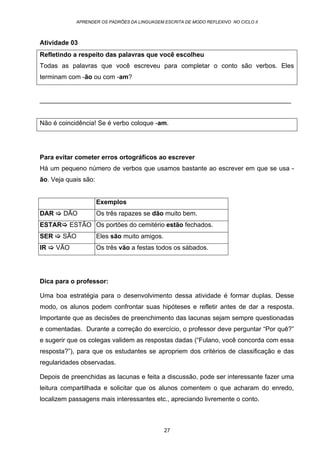 APRENDER OS PADRÕES DA LINGUAGEM ESCRITA DE MODO REFLEXIVO NO CICLO II
27
Atividade 03
Refletindo a respeito das palavras que você escolheu
Todas as palavras que você escreveu para completar o conto são verbos. Eles
terminam com -ão ou com -am?
______________________________________________________________________
Não é coincidência! Se é verbo coloque -am.
Para evitar cometer erros ortográficos ao escrever
Há um pequeno número de verbos que usamos bastante ao escrever em que se usa -
ão. Veja quais são:
Exemplos
DAR DÃO Os três rapazes se dão muito bem.
ESTAR ESTÃO Os portões do cemitério estão fechados.
SER SÃO Eles são muito amigos.
IR VÃO Os três vão a festas todos os sábados.
Dica para o professor:
Uma boa estratégia para o desenvolvimento dessa atividade é formar duplas. Desse
modo, os alunos podem confrontar suas hipóteses e refletir antes de dar a resposta.
Importante que as decisões de preenchimento das lacunas sejam sempre questionadas
e comentadas. Durante a correção do exercício, o professor deve perguntar “Por quê?”
e sugerir que os colegas validem as respostas dadas (“Fulano, você concorda com essa
resposta?”), para que os estudantes se apropriem dos critérios de classificação e das
regularidades observadas.
Depois de preenchidas as lacunas e feita a discussão, pode ser interessante fazer uma
leitura compartilhada e solicitar que os alunos comentem o que acharam do enredo,
localizem passagens mais interessantes etc., apreciando livremente o conto.
 