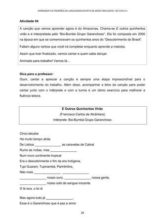 APRENDER OS PADRÕES DA LINGUAGEM ESCRITA DE MODO REFLEXIVO NO CICLO II
28
Atividade 04
A canção que vamos aprender agora é do Amazonas. Chama-se E outros quinhentos
virão e é interpretada pelo “Boi-Bumbá Grupo Garanchoso”. Ela foi composta em 2000
na época em que se comemoravam os quinhentos anos do “Descobrimento do Brasil”.
Faltam alguns verbos que você irá completar enquanto aprende a melodia.
Assim que tiver finalizado, vamos cantar e quem sabe dançar.
Animado para trabalho! Vamos lá...
Dica para o professor:
Ouvir, cantar e apreciar a canção é sempre uma etapa imprescindível para o
desenvolvimento do trabalho. Além disso, acompanhar a letra da canção para poder
cantar junto com o intérprete e com a turma é um ótimo exercício para melhorar a
fluência leitora.
E Outros Quinhentos Virão
(Francisco Carlos de Alcântara)
Intérprete: Boi-Bumbá Grupo Garanchoso
Cinco séculos
Há muito tempo atrás
De Lisboa _______________ as caravelas de Cabral
Rumo às índias, mas _______________
Num novo continente tropical
Era o descobrimento o fim da era Indígena,
Tupi Guarani, Tupinambá, Parintintins,
Não mais _______________ _______________
_______________ nosso ouro, _______________ nossa gente,
_______________ nosso solo de sangue inocente
O lá iera, o lá rá
Mas agora tudo já _______________,
Esse é o Garanchoso que é paz e amor
 