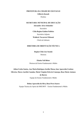 APRENDER OS PADRÕES DA LINGUAGEM ESCRITA DE MODO REFLEXIVO NO CICLO II
3
PREFEITURA DA CIDADE DE SÃO PAULO
Gilberto Kassab
Prefeito
SECRETARIA MUNICIPAL DE EDUCAÇÃO
Alexandre Alves Schneider
Secretário
Célia Regina Guidon Falótico
Secretária Adjunta
Waldecir Navarrete Pelissoni
Chefe de Gabinete
DIRETORIA DE ORIENTAÇÃO TÉCNICA
Regina Célia Lico Suzuki
Diretora
Elenita Neli Beber
Diretora de Ensino Fundamental e Médio
Ailton Carlos Santos, Ana Maria Rodrigues Jordão Massa, Ione Aparecida Cardoso
Oliveira, Marco Aurélio Canadas, Maria Virgínia Ortiz de Camargo, Rosa Maria Antunes
de Barros
Equipe do Ensino Fundamental e Médio
Delma Aparecida da Silva, Rosa Peres Soares
Equipe Técnica de Apoio da SME/DOT – Ensino Fundamental e Médio
 