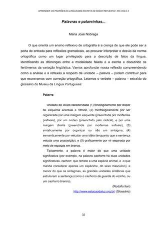 APRENDER OS PADRÕES DA LINGUAGEM ESCRITA DE MODO REFLEXIVO NO CICLO II
32
Palavras e palavrinhas...
Maria José Nóbrega
O que orienta um ensino reflexivo de ortografia é a crença de que ele pode ser a
porta de entrada para reflexões gramaticais, ao procurar interpretar o desvio da norma
ortográfica como um lugar privilegiado para a descrição de fatos da língua,
identificando as diferenças entre a modalidade falada e a escrita e discutindo os
fenômenos da variação lingüística. Vamos aprofundar nossa reflexão compreendendo
como a análise e a reflexão a respeito da unidade – palavra – podem contribuir para
que escrevamos com correção ortográfica. Leiamos o verbete – palavra – extraído do
glossário do Museu da Língua Portuguesa:
Palavra
Unidade do léxico caracterizada (1) fonologicamente por dispor
de esquema acentual e rítmico, (2) morfologicamente por ser
organizada por uma margem esquerda (preenchida por morfemas
prefixais), por um núcleo (preenchido pelo radical), e por uma
margem direita (preenchida por morfemas sufixais), (3)
sintaticamente por organizar ou não um sintagma, (4)
semanticamente por veicular uma idéia (enquanto que a sentença
veicula uma proposição), e (5) graficamente por vir separada por
meio de espaços em branco.
Tipicamente, a palavra é maior do que uma unidade
significativa (por exemplo, na palavra cachorro há duas unidades
significativas, cachorr- que remete a uma espécie animal, e -o que
manda considerar apenas um espécime, do sexo masculino), e
menor do que os sintagmas, as grandes unidades sintáticas que
estruturam a sentença (como o cachorro de guarda do vizinho, ou
um cachorro branco).
(Rodolfo Ilari)
http://www.estacaodaluz.org.br/ (Glossário)
 