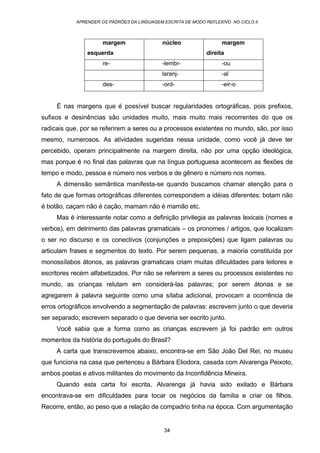 APRENDER OS PADRÕES DA LINGUAGEM ESCRITA DE MODO REFLEXIVO NO CICLO II
34
margem
esquerda
núcleo margem
direita
re- -lembr- -ou
laranj- -al
des- -ord- -eir-o
É nas margens que é possível buscar regularidades ortográficas, pois prefixos,
sufixos e desinências são unidades muito, mais muito mais recorrentes do que os
radicais que, por se referirem a seres ou a processos existentes no mundo, são, por isso
mesmo, numerosos. As atividades sugeridas nessa unidade, como você já deve ter
percebido, operam principalmente na margem direita, não por uma opção ideológica,
mas porque é no final das palavras que na língua portuguesa acontecem as flexões de
tempo e modo, pessoa e número nos verbos e de gênero e número nos nomes.
A dimensão semântica manifesta-se quando buscamos chamar atenção para o
fato de que formas ortográficas diferentes correspondem a idéias diferentes: botam não
é botão, caçam não é cação, mamam não é mamão etc.
Mas é interessante notar como a definição privilegia as palavras lexicais (nomes e
verbos), em detrimento das palavras gramaticais – os pronomes / artigos, que localizam
o ser no discurso e os conectivos (conjunções e preposições) que ligam palavras ou
articulam frases e segmentos do texto. Por serem pequenas, a maioria constituída por
monossílabos átonos, as palavras gramaticais criam muitas dificuldades para leitores e
escritores recém alfabetizados. Por não se referirem a seres ou processos existentes no
mundo, as crianças relutam em considerá-las palavras; por serem átonas e se
agregarem à palavra seguinte como uma sílaba adicional, provocam a ocorrência de
erros ortográficos envolvendo a segmentação de palavras: escrevem junto o que deveria
ser separado; escrevem separado o que deveria ser escrito junto.
Você sabia que a forma como as crianças escrevem já foi padrão em outros
momentos da história do português do Brasil?
A carta que transcrevemos abaixo, encontra-se em São João Del Rei, no museu
que funciona na casa que pertenceu a Bárbara Eliodora, casada com Alvarenga Peixoto,
ambos poetas e ativos militantes do movimento da Inconfidência Mineira.
Quando esta carta foi escrita, Alvarenga já havia sido exilado e Bárbara
encontrava-se em dificuldades para tocar os negócios da família e criar os filhos.
Recorre, então, ao peso que a relação de compadrio tinha na época. Com argumentação
 