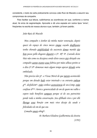 APRENDER OS PADRÕES DA LINGUAGEM ESCRITA DE MODO REFLEXIVO NO CICLO II
35
consistente, o texto da carta praticamente convoca João Ruiz de Macedo a assumir seu
compromisso de compadre.
Para facilitar sua leitura, sublinhamos as ocorrências em que, conforme a norma
atual, há erros de segmentação. Aproveite e dê uma espiada em outros tipos “erros”,
freqüentes na escrita de nossos alunos e que, também, já foram padrão.
João Ruiz de Macedo
Meu compadre e Senhor da minha maior veneração, depois
quazi do espaço de cinco mezes emque caçada deafliçoens
tenho chorado ainfelicidade da auzencia demeo marido tão
bem passo pello disgosto departir o Sor. Rdo Pe. Custodo deste
Pais não como eu dezejava sendo disto cauza oter deixado seu
compadre aanno etanto asua fabrica por mãos alheas porém se
o dito Sor.Pre demorase mais algum tempo apezar detudo seria
embolsado.
Não precizo dar pte. a Vossa Mercê de que metem acontecido
porque om detudo hade estar inteirado e eu entraria emhum
grde. desfalicimto. enão conhece aconsciencia de seu Comp. enão
confiase damta. honra e generozidade de om de quem me valho e
espero todo beneficio eamparo porque só do seu patrocinio
pende toda a minha conservação. Seu afilhado vive e por elle
lherogo asua benção com mais vivo dezejo da saude e
felicidades de om de que sou
Comadre amais obrigda.
D. Barbara Eliodora Guilhermina da Siveira
(1795)
 