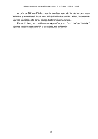APRENDER OS PADRÕES DA LINGUAGEM ESCRITA DE MODO REFLEXIVO NO CICLO II
36
A carta de Bárbara Eliodora permite constatar que não foi tão simples assim
resolver o que deveria ser escrito junto ou separado, não é mesmo? Pois é, as pequenas
palavras gramaticais dão dor de cabeça desde tempos imemoriais...
Pensando bem, se considerarmos expressões como “em cima” ou “embaixo”
algumas das decisões não foram lá tão lógicas, não é mesmo?
 