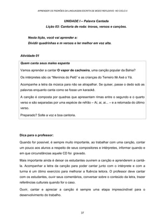 APRENDER OS PADRÕES DA LINGUAGEM ESCRITA DE MODO REFLEXIVO NO CICLO II
37
UNIDADE I – Palavra Cantada
Lição 03: Cantoria de roda: trovas, versos e canções.
Nesta lição, você vai aprender a:
Dividir quadrinhas e m versos e ler melhor em voz alta.
Atividade 01
Quem canta seus males espanta
Vamos aprender a cantar O vapor de cachoeira, uma canção popular da Bahia?
Os intérpretes são os “Meninos do Pelô” e as crianças do Terreiro Ilê Axé o Yá.
Acompanhe a letra da música para não se atrapalhar. Se quiser, passe o dedo sob as
palavras enquanto canta como se fosse um karaokê.
A canção é composta por quadras que apresentam rimas entre o segundo e o quarto
verso e são separadas por uma espécie de refrão – Ai, ai, ai... – e a retomada do último
verso.
Preparado? Solte a voz e boa cantoria.
Dica para o professor:
Quando for possível, é sempre muito importante, ao trabalhar com uma canção, contar
um pouco aos alunos a respeito de seus compositores e intérpretes, informar quando e
em que circunstâncias aquele CD foi gravado.
Mais importante ainda é deixar os estudantes ouvirem a canção e aprenderem a cantá-
la. Acompanhar a letra da canção para poder cantar junto com o intérprete e com a
turma é um ótimo exercício para melhorar a fluência leitora. O professor deve cantar
com os estudantes, ouvir seus comentários, conversar sobre o conteúdo da letra, trazer
referências culturais quando for o caso.
Ouvir, cantar e apreciar a canção é sempre uma etapa imprescindível para o
desenvolvimento do trabalho.
 