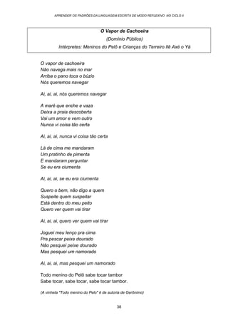 APRENDER OS PADRÕES DA LINGUAGEM ESCRITA DE MODO REFLEXIVO NO CICLO II
38
O Vapor de Cachoeira
(Domínio Público)
Intérpretes: Meninos do Pelô e Crianças do Terreiro Ilê Axé o Yá
O vapor de cachoeira
Não navega mais no mar
Arriba o pano toca o búzio
Nós queremos navegar
Ai, ai, ai, nós queremos navegar
A maré que enche e vaza
Deixa a praia descoberta
Vai um amor e vem outro
Nunca vi coisa tão certa
Ai, ai, ai, nunca vi coisa tão certa
Lá de cima me mandaram
Um pratinho de pimenta
E mandaram perguntar
Se eu era ciumenta
Ai, ai, ai, se eu era ciumenta
Quero o bem, não digo a quem
Suspeite quem suspeitar
Está dentro do meu peito
Quero ver quem vai tirar
Ai, ai, ai, quero ver quem vai tirar
Joguei meu lenço pra cima
Pra pescar peixe dourado
Não pesquei peixe dourado
Mas pesquei um namorado
Ai, ai, ai, mas pesquei um namorado
Todo menino do Pelô sabe tocar tambor
Sabe tocar, sabe tocar, sabe tocar tambor.
(A vinheta "Todo menino do Pelo" é de autoria de Gerônimo)
 
