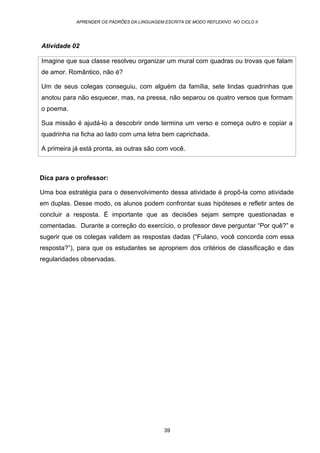 APRENDER OS PADRÕES DA LINGUAGEM ESCRITA DE MODO REFLEXIVO NO CICLO II
39
Atividade 02
Imagine que sua classe resolveu organizar um mural com quadras ou trovas que falam
de amor. Romântico, não é?
Um de seus colegas conseguiu, com alguém da família, sete lindas quadrinhas que
anotou para não esquecer, mas, na pressa, não separou os quatro versos que formam
o poema.
Sua missão é ajudá-lo a descobrir onde termina um verso e começa outro e copiar a
quadrinha na ficha ao lado com uma letra bem caprichada.
A primeira já está pronta, as outras são com você.
Dica para o professor:
Uma boa estratégia para o desenvolvimento dessa atividade é propô-la como atividade
em duplas. Desse modo, os alunos podem confrontar suas hipóteses e refletir antes de
concluir a resposta. É importante que as decisões sejam sempre questionadas e
comentadas. Durante a correção do exercício, o professor deve perguntar “Por quê?” e
sugerir que os colegas validem as respostas dadas (“Fulano, você concorda com essa
resposta?”), para que os estudantes se apropriem dos critérios de classificação e das
regularidades observadas.
 