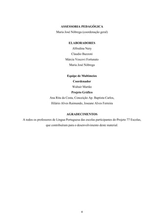 APRENDER OS PADRÕES DA LINGUAGEM ESCRITA DE MODO REFLEXIVO NO CICLO II
4
ASSESSORIA PEDAGÓGICA
Maria José Nóbrega (coordenação geral)
ELABORADORES
Alfredina Nery
Claudio Bazzoni
Márcia Vescovi Fortunato
Maria José Nóbrega
Equipe de Multimeios
Coordenador
Waltair Martão
Projeto Gráfico
Ana Rita da Costa, Conceição Ap. Baptista Carlos,
Hilário Alves Raimundo, Joseane Alves Ferreira
AGRADECIMENTOS
A todos os professores de Língua Portuguesa das escolas participantes do Projeto 77 Escolas,
que contribuíram para o desenvolvimento deste material.
 