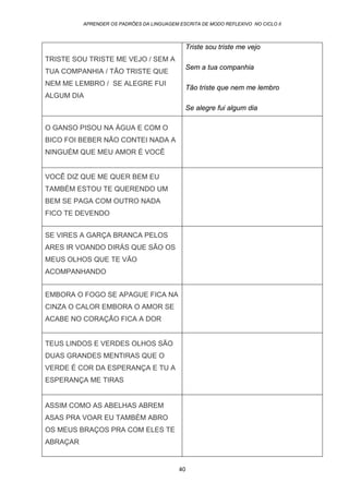 APRENDER OS PADRÕES DA LINGUAGEM ESCRITA DE MODO REFLEXIVO NO CICLO II
40
TRISTE SOU TRISTE ME VEJO / SEM A
TUA COMPANHIA / TÃO TRISTE QUE
NEM ME LEMBRO / SE ALEGRE FUI
ALGUM DIA
Triste sou triste me vejo
Sem a tua companhia
Tão triste que nem me lembro
Se alegre fui algum dia
O GANSO PISOU NA ÁGUA E COM O
BICO FOI BEBER NÃO CONTEI NADA A
NINGUÉM QUE MEU AMOR É VOCÊ
VOCÊ DIZ QUE ME QUER BEM EU
TAMBÉM ESTOU TE QUERENDO UM
BEM SE PAGA COM OUTRO NADA
FICO TE DEVENDO
SE VIRES A GARÇA BRANCA PELOS
ARES IR VOANDO DIRÁS QUE SÃO OS
MEUS OLHOS QUE TE VÃO
ACOMPANHANDO
EMBORA O FOGO SE APAGUE FICA NA
CINZA O CALOR EMBORA O AMOR SE
ACABE NO CORAÇÃO FICA A DOR
TEUS LINDOS E VERDES OLHOS SÃO
DUAS GRANDES MENTIRAS QUE O
VERDE É COR DA ESPERANÇA E TU A
ESPERANÇA ME TIRAS
ASSIM COMO AS ABELHAS ABREM
ASAS PRA VOAR EU TAMBÉM ABRO
OS MEUS BRAÇOS PRA COM ELES TE
ABRAÇAR
 