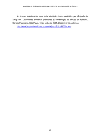 APRENDER OS PADRÕES DA LINGUAGEM ESCRITA DE MODO REFLEXIVO NO CICLO II
41
As trovas selecionadas para esta atividade foram recolhidas por Rolando de
Serigi em "Quadrinhas amorosas populares 3: contribuição ao estudo do folclore".
Correio Paulistano. São Paulo, 13 de junho de 1954. Disponível no endereço:
http://www.jangadabrasil.com.br/revista/junho91/cn91006c.asp
 
