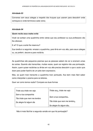 APRENDER OS PADRÕES DA LINGUAGEM ESCRITA DE MODO REFLEXIVO NO CICLO II
42
Atividade 03
Converse com seus colegas a respeito dos truques que usaram para descobrir onde
começava e onde terminava cada verso.
Atividade 04
Quem recita seus males evita
Você vai sortear uma quadrinha entre várias que seu professor ou sua professora vão
lhe oferecer.
E aí? O que a sorte lhe reservou?
Sua tarefa é a seguinte: ensaiar a quadrinha, para lê-la em voz alta, para seus colegas
ou, se preferir, decore-a para recitá-la.
As quadrinhas são pequenos poemas que as pessoas sabem de cor e ensinam umas
às outras. Quando são transcritas, muitas vezes, quem as registra não usa pontuação.
Assim, quem quiser recitá-las ou lê-las em voz alta precisa descobrir o que o autor quis
dizer para poder fazê-lo de um jeito bem expressivo.
Mas, se quem tiver transcrito a quadrinha tiver pontuado, fica bem mais fácil saber
como interpretar o poema para os leitores.
Quer ver como temos razão? Compare as duas formas
Não é mais fácil ler a segunda versão em que há pontuação?
Triste sou triste me vejo
Sem a tua companhia
Tão triste que nem me lembro
Se alegre fui algum dia
Triste sou,triste me vejo
Sem a tua companhia.
Tão triste que nem me lembro,
Se alegre fui algum dia.
 