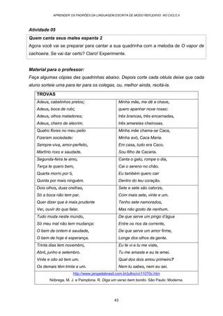APRENDER OS PADRÕES DA LINGUAGEM ESCRITA DE MODO REFLEXIVO NO CICLO II
43
Atividade 05
Quem canta seus males espanta 2
Agora você vai se preparar para cantar a sua quadrinha com a melodia de O vapor de
cachoeira. Se vai dar certo? Claro! Experimente.
Material para o professor:
Faça algumas cópias das quadrinhas abaixo. Depois corte cada célula deixe que cada
aluno sorteie uma para ler para os colegas, ou, melhor ainda, recitá-la.
TROVAS
Adeus, cabelinhos pretos;
Adeus, boca de rubi;
Adeus, olhos matadores;
Adeus, cheiro de alecrim.
Minha mãe, me dê a chave,
quero apanhar nove rosas:
três brancas, três encarnadas,
três amarelas cheirosas.
Quatro flores no meu peito
Fizeram sociedade:
Sempre-viva, amor-perfeito,
Martírio roxo e saudade.
Minha mãe chama-se Caca,
Minha avó, Caca Maria.
Em casa, tudo era Caco.
Sou filho de Cacaria.
Segunda-feira te amo,
Terça te quero bem,
Quarta morro por ti,
Quinta por mais ninguém.
Canta o galo, rompe o dia,
Cai o sereno no chão.
Eu também quero cair
Dentro do teu coração.
Dois olhos, duas orelhas,
Só a boca não tem par.
Quer dizer que é mais prudente
Ver, ouvir do que falar.
Sete e sete são catorze,
Com mais sete, vinte e um.
Tenho sete namorados,
Mas não gosto de nenhum.
Tudo muda neste mundo,
Só meu mal não tem mudança:
O bem de ontem é saudade,
O bem de hoje é esperança.
De que serve um pingo d’água
Entre os rios da corrente,
De que serve um amor firme,
Longe dos olhos da gente.
Trinta dias tem novembro,
Abril, junho e setembro.
Vinte e oito só tem um.
Os demais têm trinta e um.
Eu te vi e tu me viste,
Tu me amaste e eu te amei.
Qual dos dois amou primeiro?
Nem tu sabes, nem eu sei.
http://www.jangadabrasil.com.br/julho/cn11070c.htm
Nóbrega, M. J. e Pamplona. R. Diga um verso bem bonito. São Paulo: Moderna.
 