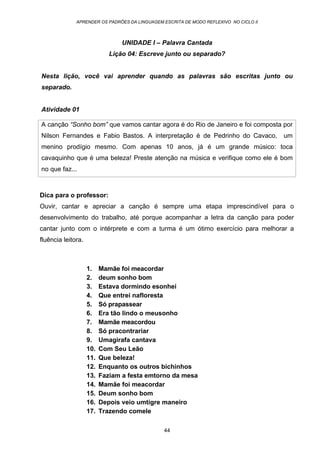 APRENDER OS PADRÕES DA LINGUAGEM ESCRITA DE MODO REFLEXIVO NO CICLO II
44
UNIDADE I – Palavra Cantada
Lição 04: Escreve junto ou separado?
Nesta lição, você vai aprender quando as palavras são escritas junto ou
separado.
Atividade 01
A canção “Sonho bom” que vamos cantar agora é do Rio de Janeiro e foi composta por
Nilson Fernandes e Fabio Bastos. A interpretação é de Pedrinho do Cavaco, um
menino prodígio mesmo. Com apenas 10 anos, já é um grande músico: toca
cavaquinho que é uma beleza! Preste atenção na música e verifique como ele é bom
no que faz...
Dica para o professor:
Ouvir, cantar e apreciar a canção é sempre uma etapa imprescindível para o
desenvolvimento do trabalho, até porque acompanhar a letra da canção para poder
cantar junto com o intérprete e com a turma é um ótimo exercício para melhorar a
fluência leitora.
1. Mamãe foi meacordar
2. deum sonho bom
3. Estava dormindo esonhei
4. Que entrei nafloresta
5. Só prapassear
6. Era tão lindo o meusonho
7. Mamãe meacordou
8. Só pracontrariar
9. Umagirafa cantava
10. Com Seu Leão
11. Que beleza!
12. Enquanto os outros bichinhos
13. Faziam a festa emtorno da mesa
14. Mamãe foi meacordar
15. Deum sonho bom
16. Depois veio umtigre maneiro
17. Trazendo comele
 