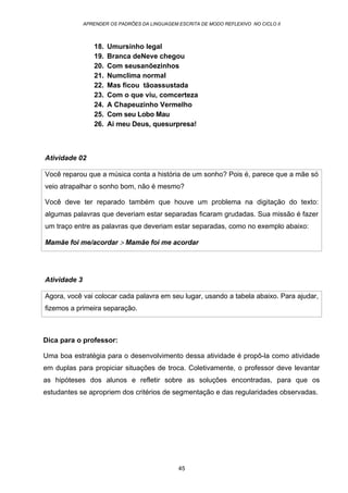 APRENDER OS PADRÕES DA LINGUAGEM ESCRITA DE MODO REFLEXIVO NO CICLO II
45
18. Umursinho legal
19. Branca deNeve chegou
20. Com seusanõezinhos
21. Numclima normal
22. Mas ficou tãoassustada
23. Com o que viu, comcerteza
24. A Chapeuzinho Vermelho
25. Com seu Lobo Mau
26. Ai meu Deus, quesurpresa!
Atividade 02
Você reparou que a música conta a história de um sonho? Pois é, parece que a mãe só
veio atrapalhar o sonho bom, não é mesmo?
Você deve ter reparado também que houve um problema na digitação do texto:
algumas palavras que deveriam estar separadas ficaram grudadas. Sua missão é fazer
um traço entre as palavras que deveriam estar separadas, como no exemplo abaixo:
Mamãe foi me/acordar > Mamãe foi me acordar
Atividade 3
Agora, você vai colocar cada palavra em seu lugar, usando a tabela abaixo. Para ajudar,
fizemos a primeira separação.
Dica para o professor:
Uma boa estratégia para o desenvolvimento dessa atividade é propô-la como atividade
em duplas para propiciar situações de troca. Coletivamente, o professor deve levantar
as hipóteses dos alunos e refletir sobre as soluções encontradas, para que os
estudantes se apropriem dos critérios de segmentação e das regularidades observadas.
 