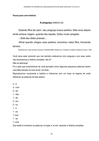 APRENDER OS PADRÕES DA LINGUAGEM ESCRITA DE MODO REFLEXIVO NO CICLO II
47
Pausa para uma história:
A preguiça (ANEXO 04)
Estando filha dor parir, saiu preguiça busca parteira. Sete anos depois
ainda achava viagem, quando deu topada. Gritou muito zangada:
– Está deu diabo pressas...
Afinal quando chegou casa parteira, encontrou netos filha, brincando
terreiro.
Recolhido por João da Silva Campos in MAGALHÃES, Basílio de. O folclore no Brasil, Edições Cruzeiro, 1960.
Você deve estar achando que nós também estávamos com preguiça e por essa razão
não escrevemos a história completa, não é?
Não se aborreça!
Foi o jeito que encontramos de você perceber como algumas pequenas palavras fazem
uma falta danada na hora de ler um texto.
Reproduzimos novamente a história e indicamos com um traço os lugares de onde
retiramos as palavras da lista abaixo:
3 - a
2 - com
2 - da
1 - das
1 - de
3 - em
2 - no
1 - o
1 - os
1- que
1 - se
1- uma
Sua tarefa é recolocar as palavras no lugar e, aí sim, apreciar a história completa.
 