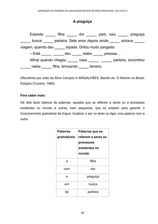 APRENDER OS PADRÕES DA LINGUAGEM ESCRITA DE MODO REFLEXIVO NO CICLO II
48
A preguiça
Estando _____ filha _____ dor _____ parir, saiu _____ preguiça
_____ busca _____ parteira. Sete anos depois ainda _____ achava _____
viagem, quando deu _____ topada. Gritou muito zangada:
– Está _____ _____ deu _____ diabo _____ pressas...
Afinal quando chegou _____ casa _____ _____ parteira, encontrou
_____ netos _____ filha, brincando _____ terreiro.
(Recolhido por João da Silva Campos in MAGALHÃES, Basílio de. O folclore no Brasil,
Edições Cruzeiro, 1960)
Para saber mais:
Há dois tipos básicos de palavras: aquelas que se referem a seres ou a processos
existentes no mundo e outras, bem pequenas, que só existem para garantir o
funcionamento gramatical da língua: localizar o ser no texto ou ligar uma palavra com a
outra.
Palavras
gramaticais
Palavras que se
referem a seres ou
processos
existentes no
mundo
a filha
com dor
a preguiça
em busca
da parteira
 