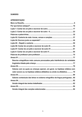 APRENDER OS PADRÕES DA LINGUAGEM ESCRITA DE MODO REFLEXIVO NO CICLO II
5
SUMÁRIO
APRESENTAÇÃO
Mora na filosofia... ........................................................................................................ 6
Por que temos sotaque?............................................................................................ 16
Lição 1: Cantar de um jeito e escrever de outro...................................................... 17
Lição 2: Cantar de um jeito e escrever de outro - II................................................. 23
Palavras e palavrinhas... ............................................................................................ 32
Lição 03: Cantoria de roda: trovas, versos e canções. ........................................... 37
Lição 04: Escreve junto ou separado? ..................................................................... 44
Lição 05 – Repetir a cantoria. .................................................................................... 50
Lição 06: Cantar de um jeito e escrever de outro III ................................................ 54
Lição 07: Cantar de um jeito e escrever de outro IV................................................ 61
Lição 8: Cantar de um jeito e escrever de outro V................................................... 64
Palavras de professor para professor ...................................................................... 75
Anexo 01...................................................................................................................... 77
Desvios ortográficos mais comuns provocados pela interferência da variedade
lingüística falada pela criança ............................................................................... 77
Anexo 02...................................................................................................................... 79
Valores com os quais as crianças operam, em geral, na hipótese silábica com
valor sonoro ou na hipótese silábico-alfabética ou ainda na alfabética............ 79
Anexo 03...................................................................................................................... 80
Valores contextuais das letras no sistema ortográfico da língua portuguesa.. 80
Anexo 04...................................................................................................................... 82
Versão integral dos textos trabalhados ................................................................. 82
Anexo 05...................................................................................................................... 84
Versão integral das canções selecionadas .......................................................... 84
 