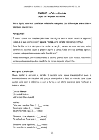 APRENDER OS PADRÕES DA LINGUAGEM ESCRITA DE MODO REFLEXIVO NO CICLO II
50
UNIDADE I – Palavra Cantada
Lição 05 – Repetir a cantoria.
Nesta lição, você vai continuar refletindo a respeito das diferenças entre falar e
escrever as palavras.
Atividade 01
É muito comum nas canções populares que alguns versos sejam repetidos algumas
vezes. É o que acontece com Cavalo Piancó, uma canção tradicional do Piauí.
Para facilitar a vida de quem for cantar a canção, vamos escrever ao lado, entre
parênteses, quantas vezes é preciso repetir o verso. Caso ele seja cantado apenas
uma vez, não precisa escrever nada. Combinado?
Antes de começar, um esclarecimento: a palavra ‘piancó’ quer dizer manco, mas vocês
verão que isso não impede o cavalinho de correr elegante e ligeirinho.
Dica para o professor:
Ouvir, cantar e apreciar a canção é sempre uma etapa imprescindível para o
desenvolvimento do trabalho, até porque acompanhar a letra da canção para poder
cantar junto com o intérprete e com a turma é um ótimo exercício para melhorar a
fluência leitora.
Cavalo Piancó
(Domínio Público)
Intérpretes: Coro Infantil
Refrão:
Olha meu cavalo é Piancó... (___ vezes)
Bonito pra vadiar, (___ vezes)
cavaleiro troca o par. (___ vezes)
Ele corre, corre elegante... (___ vezes)
Na estrada de Amarante. (___ vezes)
Ele corre, corre ligeirínho... (___ vezes)
No caminho da veredinha. (___ vezes)
 