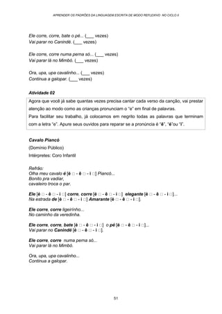 APRENDER OS PADRÕES DA LINGUAGEM ESCRITA DE MODO REFLEXIVO NO CICLO II
51
Ele corre, corre, bate o pé... (___ vezes)
Vai parar no Canindé. (___ vezes)
Ele corre, corre numa perna só... (___ vezes)
Vai parar lá no Mimbó. (___ vezes)
Ora, upa, upa cavalinho... (___ vezes)
Continua a galopar. (___ vezes)
Atividade 02
Agora que você já sabe quantas vezes precisa cantar cada verso da canção, vai prestar
atenção ao modo como as crianças pronunciam o “e” em final de palavras.
Para facilitar seu trabalho, já colocamos em negrito todas as palavras que terminam
com a letra “e”. Apure seus ouvidos para reparar se a pronúncia é “ê”, “é”ou “i”.
Cavalo Piancó
(Domínio Público)
Intérpretes: Coro Infantil
Refrão:
Olha meu cavalo é [é - ê - i ] Piancó...
Bonito pra vadiar,
cavaleiro troca o par.
Ele [é - ê - i ] corre, corre [é - ê - i ] elegante [é - ê - i ]...
Na estrada de [é - ê - i ] Amarante [é - ê - i ].
Ele corre, corre ligeirínho...
No caminho da veredinha.
Ele corre, corre, bate [é - ê - i ] o pé [é - ê - i ]...
Vai parar no Canindé [é - ê - i ].
Ele corre, corre numa perna só...
Vai parar lá no Mimbó.
Ora, upa, upa cavalinho...
Continua a galopar.
 