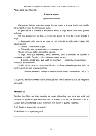 APRENDER OS PADRÕES DA LINGUAGEM ESCRITA DE MODO REFLEXIVO NO CICLO II
53
Pausa para uma história:
A onça e o gato
Figueiredo Pimentel
Camaradas íntimos eram em outras épocas o gato e a onça, tendo esta pedido
ao companheiro que lhe ensinasse a pular.
O gato fez-lhe a vontade e em pouco tempo a onça sabia saltar com grande
agilidade.
Um dia, passeavam os dois, e vendo uma pedra no meio do roçado, propôs a
onça:
— Compadre gato, vamos ver qual de nós dois dá um pulo melhor daqui até
aquela pedra?
— Vamos! — concordou o gato.
— Pois então pule você primeiro. — prosseguiu ela.
O gato formou o salto e caiu sobre a pedra.
A onça, mais que depressa, saltou também, com o propósito de agarrar o
compadre e matá-lo. O gato, porém, saltou de lado e escapou.
— É assim, amigo gato, que você me ensinou? — exclamou, desapontada. —
Principiou e não acabou!...
— Ah! minha cara! — retorquiu o bichano, — fique sabendo que nem tudo os
mestres ensinam aos seus aprendizes.
(Pimentel, Figueiredo. Histórias da baratinha. Rio de Janeiro, Livraria Garnier, 1994, p.77)
E aí, gostou da história? Mas não se preocupe: nós vamos ensinar o pulo da ortografia
para você.
Atividade 03
Escolha dois lápis ou duas canetas de cores diferentes: com uma cor você vai
sublinhar as palavras que terminam com “e” e com outra as que terminam com “i”.
Marque com um asterisco as que terminam com o som “i” quando você fala.
E aí? Qual é o grupo mais numeroso?
Então? Descobriu o pulo do gato?
_____________________________________________________________________
 