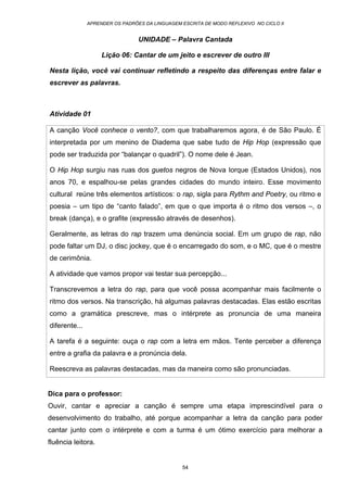 APRENDER OS PADRÕES DA LINGUAGEM ESCRITA DE MODO REFLEXIVO NO CICLO II
54
UNIDADE – Palavra Cantada
Lição 06: Cantar de um jeito e escrever de outro III
Nesta lição, você vai continuar refletindo a respeito das diferenças entre falar e
escrever as palavras.
Atividade 01
A canção Você conhece o vento?, com que trabalharemos agora, é de São Paulo. É
interpretada por um menino de Diadema que sabe tudo de Hip Hop (expressão que
pode ser traduzida por “balançar o quadril”). O nome dele é Jean.
O Hip Hop surgiu nas ruas dos guetos negros de Nova Iorque (Estados Unidos), nos
anos 70, e espalhou-se pelas grandes cidades do mundo inteiro. Esse movimento
cultural reúne três elementos artísticos: o rap, sigla para Rythm and Poetry, ou ritmo e
poesia – um tipo de “canto falado”, em que o que importa é o ritmo dos versos –, o
break (dança), e o grafite (expressão através de desenhos).
Geralmente, as letras do rap trazem uma denúncia social. Em um grupo de rap, não
pode faltar um DJ, o disc jockey, que é o encarregado do som, e o MC, que é o mestre
de cerimônia.
A atividade que vamos propor vai testar sua percepção...
Transcrevemos a letra do rap, para que você possa acompanhar mais facilmente o
ritmo dos versos. Na transcrição, há algumas palavras destacadas. Elas estão escritas
como a gramática prescreve, mas o intérprete as pronuncia de uma maneira
diferente...
A tarefa é a seguinte: ouça o rap com a letra em mãos. Tente perceber a diferença
entre a grafia da palavra e a pronúncia dela.
Reescreva as palavras destacadas, mas da maneira como são pronunciadas.
Dica para o professor:
Ouvir, cantar e apreciar a canção é sempre uma etapa imprescindível para o
desenvolvimento do trabalho, até porque acompanhar a letra da canção para poder
cantar junto com o intérprete e com a turma é um ótimo exercício para melhorar a
fluência leitora.
 