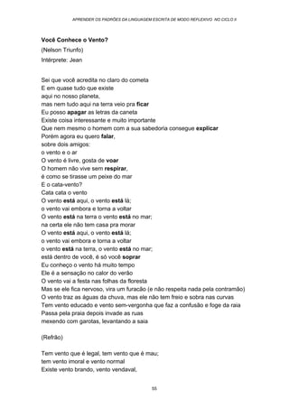 APRENDER OS PADRÕES DA LINGUAGEM ESCRITA DE MODO REFLEXIVO NO CICLO II
55
Você Conhece o Vento?
(Nelson Triunfo)
Intérprete: Jean
Sei que você acredita no claro do cometa
E em quase tudo que existe
aqui no nosso planeta,
mas nem tudo aqui na terra veio pra ficar
Eu posso apagar as letras da caneta
Existe coisa interessante e muito importante
Que nem mesmo o homem com a sua sabedoria consegue explicar
Porém agora eu quero falar,
sobre dois amigos:
o vento e o ar
O vento é livre, gosta de voar
O homem não vive sem respirar,
é como se tirasse um peixe do mar
E o cata-vento?
Cata cata o vento
O vento está aqui, o vento está lá;
o vento vai embora e torna a voltar
O vento está na terra o vento está no mar;
na certa ele não tem casa pra morar
O vento está aqui, o vento está lá;
o vento vai embora e torna a voltar
o vento está na terra, o vento está no mar;
está dentro de você, é só você soprar
Eu conheço o vento há muito tempo
Ele é a sensação no calor do verão
O vento vai a festa nas folhas da floresta
Mas se ele fica nervoso, vira um furacão (e não respeita nada pela contramão)
O vento traz as águas da chuva, mas ele não tem freio e sobra nas curvas
Tem vento educado e vento sem-vergonha que faz a confusão e foge da raia
Passa pela praia depois invade as ruas
mexendo com garotas, levantando a saia
(Refrão)
Tem vento que é legal, tem vento que é mau;
tem vento imoral e vento normal
Existe vento brando, vento vendaval,
 
