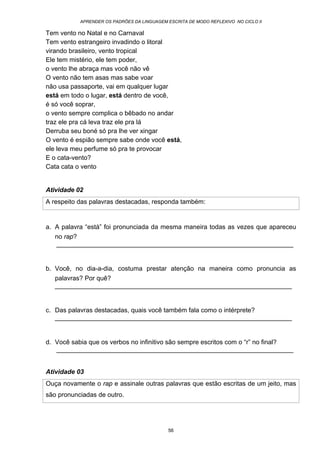 APRENDER OS PADRÕES DA LINGUAGEM ESCRITA DE MODO REFLEXIVO NO CICLO II
56
Tem vento no Natal e no Carnaval
Tem vento estrangeiro invadindo o litoral
virando brasileiro, vento tropical
Ele tem mistério, ele tem poder,
o vento lhe abraça mas você não vê
O vento não tem asas mas sabe voar
não usa passaporte, vai em qualquer lugar
está em todo o lugar, está dentro de você,
é só você soprar,
o vento sempre complica o bêbado no andar
traz ele pra cá leva traz ele pra lá
Derruba seu boné só pra lhe ver xingar
O vento é espião sempre sabe onde você está,
ele leva meu perfume só pra te provocar
E o cata-vento?
Cata cata o vento
Atividade 02
A respeito das palavras destacadas, responda também:
a. A palavra “está” foi pronunciada da mesma maneira todas as vezes que apareceu
no rap?
__________________________________________________________________
b. Você, no dia-a-dia, costuma prestar atenção na maneira como pronuncia as
palavras? Por quê?
__________________________________________________________________
c. Das palavras destacadas, quais você também fala como o intérprete?
__________________________________________________________________
d. Você sabia que os verbos no infinitivo são sempre escritos com o “r” no final?
__________________________________________________________________
Atividade 03
Ouça novamente o rap e assinale outras palavras que estão escritas de um jeito, mas
são pronunciadas de outro.
 
