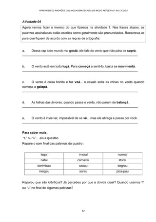 APRENDER OS PADRÕES DA LINGUAGEM ESCRITA DE MODO REFLEXIVO NO CICLO II
57
Atividade 04
Agora vamos fazer o inverso do que fizemos na atividade 1. Nas frases abaixo, as
palavras assinaladas estão escritas como geralmente são pronunciadas. Reescreva-as
para que fiquem de acordo com as regras de ortografia:
a. Desse rap todo mundo vai gostá, ele fala do vento que não pára de soprá.
__________________________________________________________________
b. O vento está em todo lugá. Para começá a senti-lo, basta se movimentá.
__________________________________________________________________
c. O vento é coisa bonita e faz voá... o cavalo solta as crinas no vento quando
começa a galopá.
__________________________________________________________________
d. As folhas das árvores, quando passa o vento, não param de balançá.
__________________________________________________________________
e. O vento é invisível, impossível de se vê... mas ele abraça e passa por você.
__________________________________________________________________
Para saber mais:
“L” ou “u”... eis a questão.
Repare o som final das palavras do quadro :
Reparou que são idênticos? Já percebeu por que a dúvida cruel? Quando usamos “l”
ou “u” no final de algumas palavras?
legal imoral normal
natal carnaval litoral
berimbau cacau degrau
mingau sarau pica-pau
 