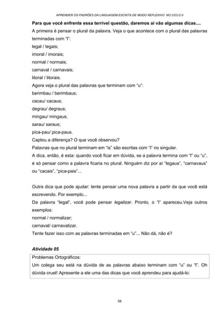 APRENDER OS PADRÕES DA LINGUAGEM ESCRITA DE MODO REFLEXIVO NO CICLO II
58
Para que você enfrente essa terrível questão, daremos aí vão algumas dicas....
A primeira é pensar o plural da palavra. Veja o que acontece com o plural das palavras
terminadas com “l”:
legal / legais;
imoral / imorais;
normal / normais;
carnaval / carnavais;
litoral / litorais.
Agora veja o plural das palavras que terminam com “u”:
berimbau / berimbaus;
cacau/ cacaus;
degrau/ degraus;
mingau/ mingaus;
sarau/ saraus;
pica-pau/ pica-paus.
Captou a diferença? O que você observou?
Palavras que no plural terminam em “is” são escritas com “l” no singular.
A dica, então, é esta: quando você ficar em dúvida, se a palavra termina com “l” ou “u”,
é só pensar como a palavra ficaria no plural. Ninguém diz por aí “legaus”, “carnavaus”
ou “cacais”, “pica-pais”...
Outra dica que pode ajudar: tente pensar uma nova palavra a partir da que você está
escrevendo. Por exemplo...
Da palavra “legal”, você pode pensar legalizar. Pronto, o “l” apareceu.Veja outros
exemplos:
normal / normalizar;
carnaval/ carnavalizar.
Tente fazer isso com as palavras terminadas em “u”... Não dá, não é?
Atividade 05
Problemas Ortográficos:
Um colega seu está na dúvida de as palavras abaixo terminam com “u” ou “l”. Oh
dúvida cruel! Apresente a ele uma das dicas que você aprendeu para ajudá-lo:
 