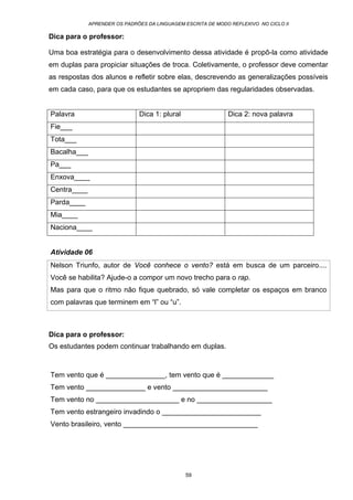 APRENDER OS PADRÕES DA LINGUAGEM ESCRITA DE MODO REFLEXIVO NO CICLO II
59
Dica para o professor:
Uma boa estratégia para o desenvolvimento dessa atividade é propô-la como atividade
em duplas para propiciar situações de troca. Coletivamente, o professor deve comentar
as respostas dos alunos e refletir sobre elas, descrevendo as generalizações possíveis
em cada caso, para que os estudantes se apropriem das regularidades observadas.
Palavra Dica 1: plural Dica 2: nova palavra
Fie___
Tota___
Bacalha___
Pa___
Enxova____
Centra____
Parda____
Mia____
Naciona____
Atividade 06
Nelson Triunfo, autor de Você conhece o vento? está em busca de um parceiro....
Você se habilita? Ajude-o a compor um novo trecho para o rap.
Mas para que o ritmo não fique quebrado, só vale completar os espaços em branco
com palavras que terminem em “l” ou “u”.
Dica para o professor:
Os estudantes podem continuar trabalhando em duplas.
Tem vento que é _______________, tem vento que é _____________
Tem vento _______________ e vento ________________________
Tem vento no _____________________ e no ___________________
Tem vento estrangeiro invadindo o _________________________
Vento brasileiro, vento __________________________________
 