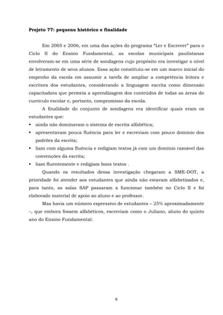 APRENDER OS PADRÕES DA LINGUAGEM ESCRITA DE MODO REFLEXIVO NO CICLO II
6
Projeto 77: pequeno histórico e finalidade
Em 2005 e 2006, em uma das ações do programa “Ler e Escrever” para o
Ciclo II do Ensino Fundamental, as escolas municipais paulistanas
envolveram-se em uma série de sondagens cujo propósito era investigar o nível
de letramento de seus alunos. Essa ação constituiu-se em um marco inicial do
empenho da escola em assumir a tarefa de ampliar a competência leitora e
escritora dos estudantes, considerando a linguagem escrita como dimensão
capacitadora que permeia a aprendizagem dos conteúdos de todas as áreas do
currículo escolar e, portanto, compromisso da escola.
A finalidade do conjunto de sondagens era identificar quais eram os
estudantes que:
ainda não dominavam o sistema de escrita alfabética;
apresentavam pouca fluência para ler e escreviam com pouco domínio dos
padrões da escrita;
liam com alguma fluência e redigiam textos já com um domínio razoável das
convenções da escrita;
liam fluentemente e redigiam bons textos .
Quando os resultados dessa investigação chegaram a SME-DOT, a
prioridade foi atender aos estudantes que ainda não estavam alfabetizados e,
para tanto, as salas SAP passaram a funcionar também no Ciclo II e foi
elaborado material de apoio ao aluno e ao professor.
Mas havia um número expressivo de estudantes – 25% aproximadamente
–, que embora fossem alfabéticos, escreviam como o Juliano, aluno do quinto
ano do Ensino Fundamental:
 