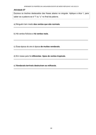 APRENDER OS PADRÕES DA LINGUAGEM ESCRITA DE MODO REFLEXIVO NO CICLO II
60
Atividade 07
Escreva os trechos destacados das frases abaixo no singular. Aplique a dica 1, para
saber se a palavra se é “l” ou “u” no final da palavra.
a) Ninguém tem medo dos ventos que são normais.
_____________________________________________________________________
b) Há ventos fictícios e há ventos reais.
_____________________________________________________________________
c) Essa época do ano é época de muitos vendavais.
_____________________________________________________________________
d) Em nosso país há diferentes tipos de ventos tropicais.
_____________________________________________________________________
e) Vendavais terríveis destruíram os milharais.
_____________________________________________________________________
 