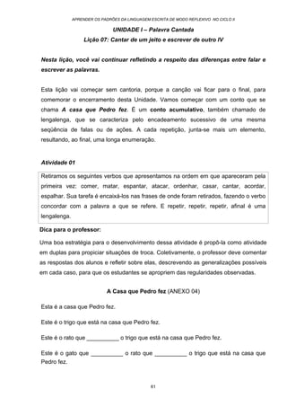 APRENDER OS PADRÕES DA LINGUAGEM ESCRITA DE MODO REFLEXIVO NO CICLO II
61
UNIDADE I – Palavra Cantada
Lição 07: Cantar de um jeito e escrever de outro IV
Nesta lição, você vai continuar refletindo a respeito das diferenças entre falar e
escrever as palavras.
Esta lição vai começar sem cantoria, porque a canção vai ficar para o final, para
comemorar o encerramento desta Unidade. Vamos começar com um conto que se
chama A casa que Pedro fez. É um conto acumulativo, também chamado de
lengalenga, que se caracteriza pelo encadeamento sucessivo de uma mesma
seqüência de falas ou de ações. A cada repetição, junta-se mais um elemento,
resultando, ao final, uma longa enumeração.
Atividade 01
Retiramos os seguintes verbos que apresentamos na ordem em que apareceram pela
primeira vez: comer, matar, espantar, atacar, ordenhar, casar, cantar, acordar,
espalhar. Sua tarefa é encaixá-los nas frases de onde foram retirados, fazendo o verbo
concordar com a palavra a que se refere. E repetir, repetir, repetir, afinal é uma
lengalenga.
Dica para o professor:
Uma boa estratégia para o desenvolvimento dessa atividade é propô-la como atividade
em duplas para propiciar situações de troca. Coletivamente, o professor deve comentar
as respostas dos alunos e refletir sobre elas, descrevendo as generalizações possíveis
em cada caso, para que os estudantes se apropriem das regularidades observadas.
A Casa que Pedro fez (ANEXO 04)
Esta é a casa que Pedro fez.
Este é o trigo que está na casa que Pedro fez.
Este é o rato que __________ o trigo que está na casa que Pedro fez.
Este é o gato que __________ o rato que __________ o trigo que está na casa que
Pedro fez.
 