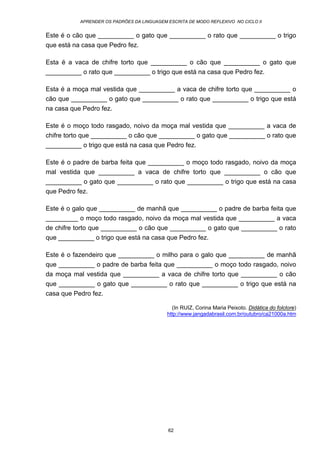 APRENDER OS PADRÕES DA LINGUAGEM ESCRITA DE MODO REFLEXIVO NO CICLO II
62
Este é o cão que __________ o gato que __________ o rato que __________ o trigo
que está na casa que Pedro fez.
Esta é a vaca de chifre torto que __________ o cão que __________ o gato que
__________ o rato que __________ o trigo que está na casa que Pedro fez.
Esta é a moça mal vestida que __________ a vaca de chifre torto que __________ o
cão que __________ o gato que __________ o rato que __________ o trigo que está
na casa que Pedro fez.
Este é o moço todo rasgado, noivo da moça mal vestida que __________ a vaca de
chifre torto que __________ o cão que __________ o gato que __________ o rato que
__________ o trigo que está na casa que Pedro fez.
Este é o padre de barba feita que __________ o moço todo rasgado, noivo da moça
mal vestida que __________ a vaca de chifre torto que __________ o cão que
__________ o gato que __________ o rato que __________ o trigo que está na casa
que Pedro fez.
Este é o galo que __________ de manhã que __________ o padre de barba feita que
_________ o moço todo rasgado, noivo da moça mal vestida que __________ a vaca
de chifre torto que __________ o cão que __________ o gato que __________ o rato
que __________ o trigo que está na casa que Pedro fez.
Este é o fazendeiro que __________ o milho para o galo que __________ de manhã
que __________ o padre de barba feita que __________ o moço todo rasgado, noivo
da moça mal vestida que __________ a vaca de chifre torto que __________ o cão
que __________ o gato que __________ o rato que __________ o trigo que está na
casa que Pedro fez.
(In RUIZ, Corina Maria Peixoto. Didática do folclore)
http://www.jangadabrasil.com.br/outubro/ca21000a.htm
 