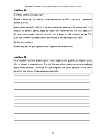 APRENDER OS PADRÕES DA LINGUAGEM ESCRITA DE MODO REFLEXIVO NO CICLO II
63
Atividade 02
E então? Gostou da lengalenga?
Ensaie a leitura em voz alta do conto e prepare-se para lê-lo para seus colegas das
turmas menores.
Agora deixemos de lengalenga e vamos à ortografia. Você deve ter notado que, com
exceção de comer > comeu, todos os outros verbos terminam em -ou, mas, depois de
ler tantas vezes o conto, deve ter reparado também que, ao falar, esse -ou vira -o. Pois
é, se não tomarmos cuidado na hora de escrever, é erro de ortografia na certa.
Se liga, companheiro!
Não se esqueça de que a gente fala de um jeito e escreve de outro...
Atividade 03
Para finalizar o trabalho desta unidade, vamos organize um quadro para registrar quais
são os lugares em que devemos ficar atentos para evitar cometer erros escrevendo do
modo como falamos. Lembre-se de que ninguém fala como escreve, assim todos
devemos ficar atentos para escrever corretamente.
_____________________________________________________________________
_____________________________________________________________________
_____________________________________________________________________
_____________________________________________________________________
_____________________________________________________________________
_____________________________________________________________________
_____________________________________________________________________
_____________________________________________________________________
_____________________________________________________________________
_____________________________________________________________________
_____________________________________________________________________
_____________________________________________________________________
_____________________________________________________________________
_____________________________________________________________________
_____________________________________________________________________
 