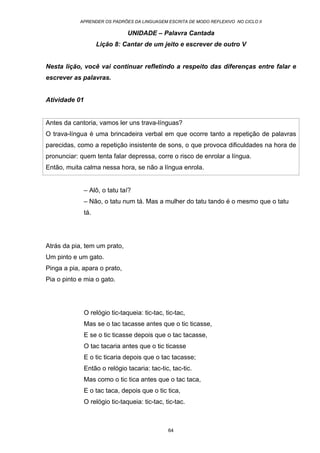 APRENDER OS PADRÕES DA LINGUAGEM ESCRITA DE MODO REFLEXIVO NO CICLO II
64
UNIDADE – Palavra Cantada
Lição 8: Cantar de um jeito e escrever de outro V
Nesta lição, você vai continuar refletindo a respeito das diferenças entre falar e
escrever as palavras.
Atividade 01
Antes da cantoria, vamos ler uns trava-línguas?
O trava-língua é uma brincadeira verbal em que ocorre tanto a repetição de palavras
parecidas, como a repetição insistente de sons, o que provoca dificuldades na hora de
pronunciar: quem tenta falar depressa, corre o risco de enrolar a língua.
Então, muita calma nessa hora, se não a língua enrola.
– Alô, o tatu taí?
– Não, o tatu num tá. Mas a mulher do tatu tando é o mesmo que o tatu
tá.
Atrás da pia, tem um prato,
Um pinto e um gato.
Pinga a pia, apara o prato,
Pia o pinto e mia o gato.
O relógio tic-taqueia: tic-tac, tic-tac,
Mas se o tac tacasse antes que o tic ticasse,
E se o tic ticasse depois que o tac tacasse,
O tac tacaria antes que o tic ticasse
E o tic ticaria depois que o tac tacasse;
Então o relógio tacaria: tac-tic, tac-tic.
Mas como o tic tica antes que o tac taca,
E o tac taca, depois que o tic tica,
O relógio tic-taqueia: tic-tac, tic-tac.
 
