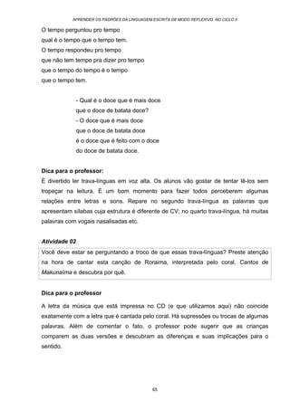 APRENDER OS PADRÕES DA LINGUAGEM ESCRITA DE MODO REFLEXIVO NO CICLO II
65
O tempo perguntou pro tempo
qual é o tempo que o tempo tem.
O tempo respondeu pro tempo
que não tem tempo pra dizer pro tempo
que o tempo do tempo é o tempo
que o tempo tem.
- Qual é o doce que é mais doce
que o doce de batata doce?
- O doce que é mais doce
que o doce de batata doce
é o doce que é feito com o doce
do doce de batata doce.
Dica para o professor:
É divertido ler trava-línguas em voz alta. Os alunos vão gostar de tentar lê-los sem
tropeçar na leitura. É um bom momento para fazer todos perceberem algumas
relações entre letras e sons. Repare no segundo trava-língua as palavras que
apresentam sílabas cuja estrutura é diferente de CV; no quarto trava-língua, há muitas
palavras com vogais nasalisadas etc.
Atividade 02
Você deve estar se perguntando a troco de que essas trava-línguas? Preste atenção
na hora de cantar esta canção de Roraima, interpretada pelo coral, Cantos de
Makunaíma e descubra por quê.
Dica para o professor
A letra da música que está impressa no CD (e que utilizamos aqui) não coincide
exatamente com a letra que é cantada pelo coral. Há supressões ou trocas de algumas
palavras. Além de comentar o fato, o professor pode sugerir que as crianças
comparem as duas versões e descubram as diferenças e suas implicações para o
sentido.
 