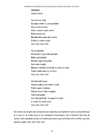 APRENDER OS PADRÕES DA LINGUAGEM ESCRITA DE MODO REFLEXIVO NO CICLO II
66
Ubirajara
Sérgio Sarah
No meio do mato
Cacique anda nu, cara pintada
Cura e cora a cara
Cará, urucum, jacá, arara
Brota coisa rara
Bacaba beiju que dá na cara
Entoou o mato o pajé:
Aoô, Aoô, Aoô, Aoô
Tá contagiado
Cantando o caju todo pintado
Bate o pé pelado
Pilando cipó imaculado
Num toco ocado
Batuca o tambor fumando eu quero é mato
Toda a taba toca no um tom:
Aoô, Aoô, Aoô, Aoô
Mundo todo louco
Maluco cabou com todo o mato
Tudo o que é caduco
Maluco levou índio no papo
Índio toca gado
No mato gritando: “eu quero é mato”
E morto no vento soou:
Aoô, Aoô, Aoô, Aoô
Os versos da canção são compostos por palavras que repetem muito as consoantes p /
b, c / g e t / d. Cada verso é um verdadeiro trava-língua, não é mesmo? Na hora de
cantar, essa repetição produz um efeito percussivo que contrasta com o refrão, que tem
apenas vogais: Aoô, Aoô, Aoô, Aoô
 