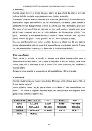 APRENDER OS PADRÕES DA LINGUAGEM ESCRITA DE MODO REFLEXIVO NO CICLO II
67
Atividade 03
Vamos cantar de novo e preste atenção, agora, ao que a letra diz sobre o universo
cultural do índio brasileiro e converse com seus colegas a respeito.
Saiba que “ubirajara” era o nome dado aos índios que, já no tempo do descobrimento,
habitavam a região das cabeceiras do rio São Francisco, nas Minas Gerais. Repare o
contraste entre as duas primeiras estrofes e a última, que não é cantada na gravação.
Nas duas primeiras estrofes, as palavras em tupi (cará, urucum, bacaba, jacá, arara
etc.) tornam presentes aspectos da cultura indígena. Na última estrofe, o índio “toca
gado”... Percebeu a brincadeira do autor? Separe a última sílaba do “toca” e junte-a
com a primeira de “gado”. Viu no que deu? To ca... (Você completa o resto).
Isso que aconteceu tem um nome: cacófato. Juntando a sílaba final de uma palavra
com a sílaba inicial da palavra seguinte é possível formar uma terceira palavra. O autor
da canção encontrou um jeito agudo de mostrar a situação atual do índio.
Dica ao professor:
Ouvir, cantar e apreciar a canção é sempre uma etapa imprescindível para o
desenvolvimento do trabalho, até porque acompanhar a letra da canção para poder
cantar junto com o intérprete e com a turma é um ótimo exercício para melhorar a
fluência leitora.
Convide a turma a cantar a canção com a última estrofe que não foi gravada.
Atividade 04
Vamos estudar um pouco mais a respeito das diferenças entre a língua que se fala e a
língua que se escreve?
Várias palavras dessa canção que terminam com a letra “o” são pronunciadas com
som “U”. Na tabela, a seguir há algumas delas para descobrirmos mais algumas dicas
para acertar na hora de escrevê-las.
CANTANDO IMACULADO LOUCO PAPO TODO
TOCO MALUCO GADO MATO PINTADO
OCADO GRITANDO PELADO FUMANDO CADUCO
QUERO CONTAGIADO PILANDO VENTO MORTO
ÍNDIO MUNDO
 