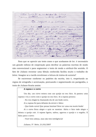 APRENDER OS PADRÕES DA LINGUAGEM ESCRITA DE MODO REFLEXIVO NO CICLO II
7
Para que se aprecie um texto como o que acabamos de ler. é necessário
um grande esforço de cooperação para decifrar as palavras escritas de modo
não convencional e para segmentar o texto de modo a atribuir-lhe sentido. O
fato de Juliano recontar uma fábula conhecida facilita muito o trabalho do
leitor. Imagine se a tarefa envolvesse a leitura de textos de autoria?
Se escrevesse conforme os padrões da escrita, isto é, respeitando as
regras de ortografia e acentuação, pontuando e segmentando em parágrafos, o
texto de Juliano ficaria assim:
A raposa e o corvo
Um dia, um corvo estava com um queijo no seu bico. Aí passou uma
raposa e viu o corvo com o queijo no seu bico. Aí a raposa pensou:
- Eu vou elogiá-la chamando ela de um lindo corvo.
Aí a raposa foi para debaixo da árvore e falou:
- Que lindo corvo! Que penas bonitas! Deve ter uma voz muito linda!
Aí o corvo ficou alegre e quis se mostrar. Abriu o bico todo alegre e
deixou o queijo cair. A raposa ligeira, saltou, agarrou o queijo e o engoliu. E
falou para o corvo:
- Você tem cabeça, mas não tem inteligência!
Juliano, 5ª. Série, 21/03/2007
 
